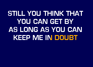 STILL YOU THINK THAT
YOU CAN GET BY
AS LONG AS YOU CAN
KEEP ME IN DOUBT