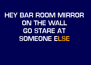 HEY BAR ROOM MIRROR
ON THE WALL
GO STARE AT
SOMEONE ELSE