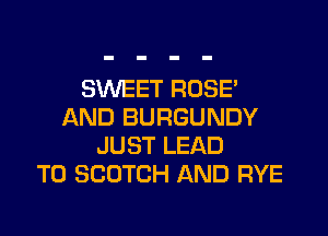 SWEET ROSE'
AND BURGUNDY
JUST LEAD
TO SCOTCH AND RYE