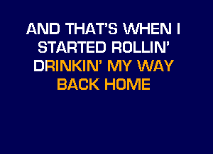 AND THAT'S WHEN I
STARTED ROLLIN'
DRINKIN' MY WAY

BACK HOME