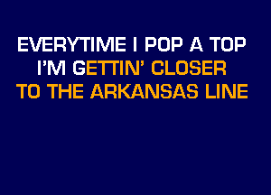 EVERYTIME I POP A TOP
I'M GETI'IM CLOSER
TO THE ARKANSAS LINE