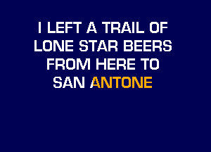 I LEFT A TRAIL 0F
LONE STAR BEERS
FROM HERE TO
SAN ANTDNE

g