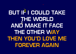 BUT IF- I COULD TAKE
HE WORLD
AN MAKE IT FACE
THE OTHER WAY
THEN YOU'D LOVE ME
FOREVER AGAIN