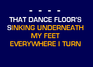 THAT DANCE FLOOR'S
SINKING UNDERNEATH
MY FEET
EVERYWHERE I TURN