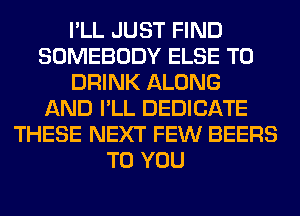I'LL JUST FIND
SOMEBODY ELSE T0
DRINK ALONG
AND I'LL DEDICATE
THESE NEXT FEW BEERS
TO YOU