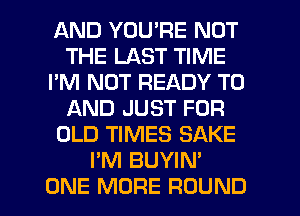 AND YOU'RE NOT
THE LAST TIME
I'M NOT READY TO
AND JUST FOR
OLD TIMES SAKE
I'M BUYIN'

ONE MORE ROUND l