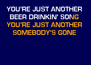 YOU'RE JUST ANOTHER
BEER DRINKIM SONG
YOU'RE JUST ANOTHER
SOMEBODY'S GONE