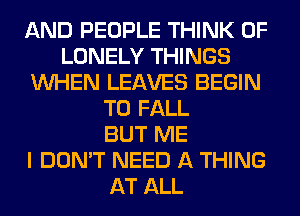 AND PEOPLE THINK OF
LONELY THINGS
WHEN LEAVES BEGIN
T0 FALL
BUT ME
I DON'T NEED A THING
AT ALL
