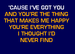 'CAUSE I'VE GOT YOU
AND YOU'RE THE THING
THAT MAKES ME HAPPY

YOU'RE EVERYTHING

I THOUGHT I'D
NEVER FIND