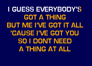 I GUESS EVERYBODY'S
GOT A THING
BUT ME I'VE GOT IT ALL
'CAUSE I'VE GOT YOU
SO I DONT NEED
A THING AT ALL