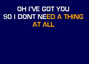 0H I'VE GOT YOU
SO I DONT NEED A THING
AT ALL