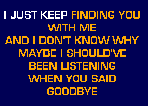 I JUST KEEP FINDING YOU
INITH ME
AND I DON'T KNOW INHY
MAYBE I SHOULD'VE
BEEN LISTENING
INHEN YOU SAID
GOODBYE