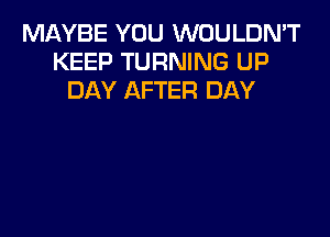 MAYBE YOU WOULDN'T
KEEP TURNING UP
DAY AFTER DAY