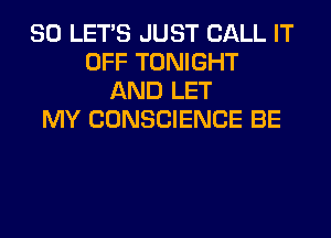 SO LET'S JUST CALL IT
OFF TONIGHT
AND LET
MY CONSCIENCE BE