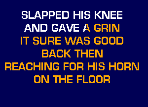 SLAPPED HIS KNEE
AND GAVE A GRIN
IT SURE WAS GOOD
BACK THEN
REACHING FOR HIS HORN
ON THE FLOOR