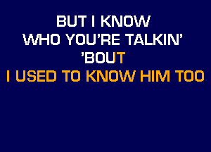 BUT I KNOW
WHO YOU'RE TALKIN'
'BOUT

I USED TO KNOW HIM T00