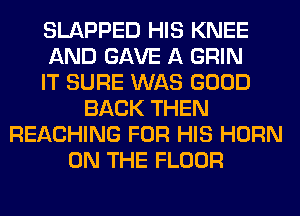 SLAPPED HIS KNEE
AND GAVE A GRIN
IT SURE WAS GOOD
BACK THEN
REACHING FOR HIS HORN
ON THE FLOOR