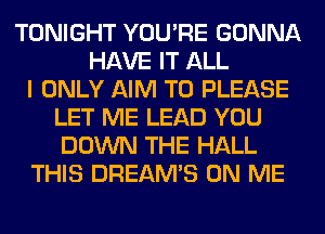 TONIGHT YOU'RE GONNA
HAVE IT ALL
I ONLY AIM T0 PLEASE
LET ME LEAD YOU
DOWN THE HALL
THIS DREAM'S ON ME