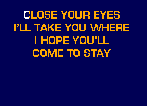 CLOSE YOUR EYES
I'LL TAKE YOU WHERE
I HOPE YOU'LL
COME TO STAY