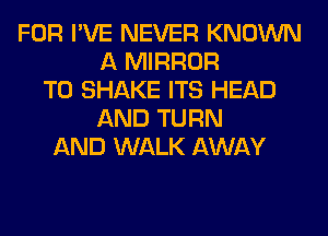 FOR I'VE NEVER KNOWN
A MIRROR
T0 SHAKE ITS HEAD
AND TURN
AND WALK AWAY