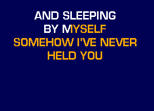 AND SLEEPING
BY MYSELF
SOMEHOW I'VE NEVER
HELD YOU