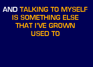 AND TALKING T0 MYSELF
IS SOMETHING ELSE
THAT I'VE GROWN
USED TO