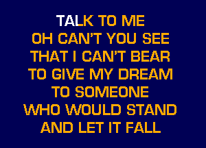 TALK TO ME
0H CANT YOU SEE
THAT I CANT BEAR
TO GIVE MY DREAM
T0 SOMEONE
WHO WOULD STAND
AND LET IT FALL