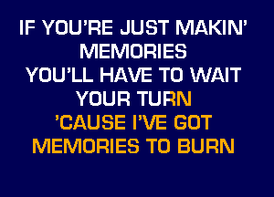 IF YOU'RE JUST MAKIM
MEMORIES
YOU'LL HAVE TO WAIT
YOUR TURN
'CAUSE I'VE GOT
MEMORIES T0 BURN
