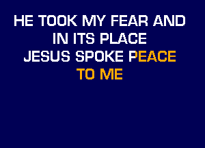 HE TOOK MY FEAR AND
IN ITS PLACE
JESUS SPOKE PEACE
TO ME