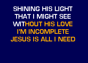 SHINING HIS LIGHT
THAT I MIGHT SEE
lNlTHDUT HIS LOVE
I'M INCOMPLETE
JESUS IS ALL I NEED