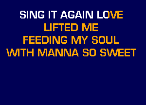 SING IT AGAIN LOVE
LIFTED ME
FEEDING MY SOUL
WITH MANNA SO SWEET