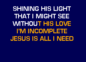 SHINING HIS LIGHT
THAT I MIGHT SEE
lNlTHDUT HIS LOVE
I'M INCOMPLETE
JESUS IS ALL I NEED