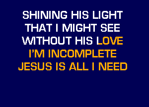 SHINING HIS LIGHT
THAT I MIGHT SEE
lNlTHDUT HIS LOVE
I'M INCOMPLETE
JESUS IS ALL I NEED