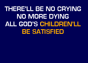 THERE'LL BE N0 CRYING
NO MORE DYING
ALL GOD'S CHILDREN'LL
BE SATISFIED