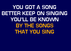 YOU GOT A SONG
BETTER KEEP ON SINGING
YOU'LL BE KNOWN
BY THE SONGS
THAT YOU SING