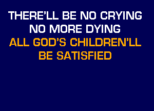 THERE'LL BE N0 CRYING
NO MORE DYING
ALL GOD'S CHILDREN'LL
BE SATISFIED