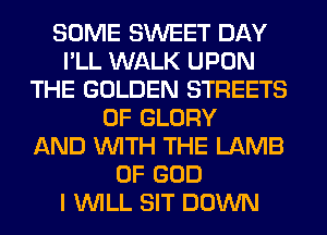 SOME SWEET DAY
I'LL WALK UPON
THE GOLDEN STREETS
0F GLORY
AND WITH THE LAMB
OF GOD
I WILL SIT DOWN