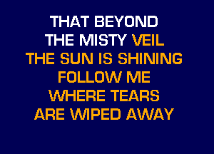 THAT BEYOND
THE MISTY VEIL
THE SUN IS SHINING
FOLLOW ME
WHERE TEARS
ARE WPED AWAY