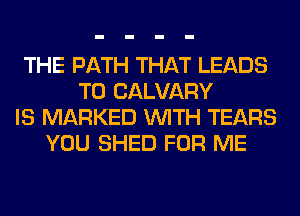 THE PATH THAT LEADS
TO CALVARY
IS MARKED WITH TEARS
YOU SHED FOR ME