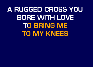 A RUGGED CROSS YOU
BORE WITH LOVE
TO BRING ME
TO MY KNEES

g