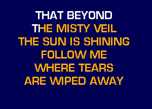 THAT BEYOND
THE MISTY VEIL
THE SUN IS SHINING
FOLLOW ME
WHERE TEARS
ARE WPED AWAY