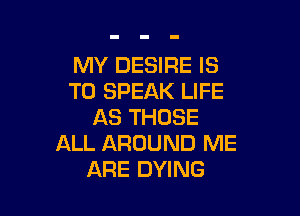MY DESIRE IS
TO SPEAK LIFE

AS THOSE
ALL AROUND ME
ARE DYING