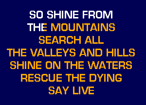 SO SHINE FROM
THE MOUNTAINS
SEARCH ALL
THE VALLEYS AND HILLS
SHINE ON THE WATERS
RESCUE THE DYING
SAY LIVE