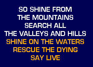 SO SHINE FROM
THE MOUNTAINS
SEARCH ALL
THE VALLEYS AND HILLS
SHINE ON THE WATERS
RESCUE THE DYING
SAY LIVE