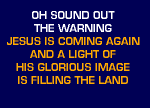 0H SOUND OUT
THE WARNING
JESUS IS COMING AGAIN
AND A LIGHT OF
HIS GLORIOUS IMAGE
IS FILLING THE LAND