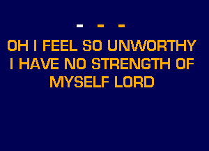 OH I FEEL SO UNWORTHY
I HAVE NO STRENGTH 0F
MYSELF LORD