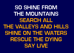 SO SHINE FROM
THE MOUNTAINS
SEARCH ALL
THE VALLEYS AND HILLS
SHINE ON THE WATERS
RESCUE THE DYING
SAY LIVE