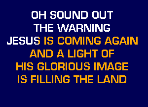 0H SOUND OUT
THE WARNING
JESUS IS COMING AGAIN
AND A LIGHT OF
HIS GLORIOUS IMAGE
IS FILLING THE LAND