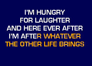 I'M HUNGRY
FOR LAUGHTER
AND HERE EVER AFTER
I'M AFTER WHATEVER
THE OTHER LIFE BRINGS
