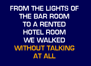 FROM THE LIGHTS OF
THE BAR ROOM
TO A RENTED
HOTEL ROOM
WE WALKED
WTHOUT TALKING
AT ALL